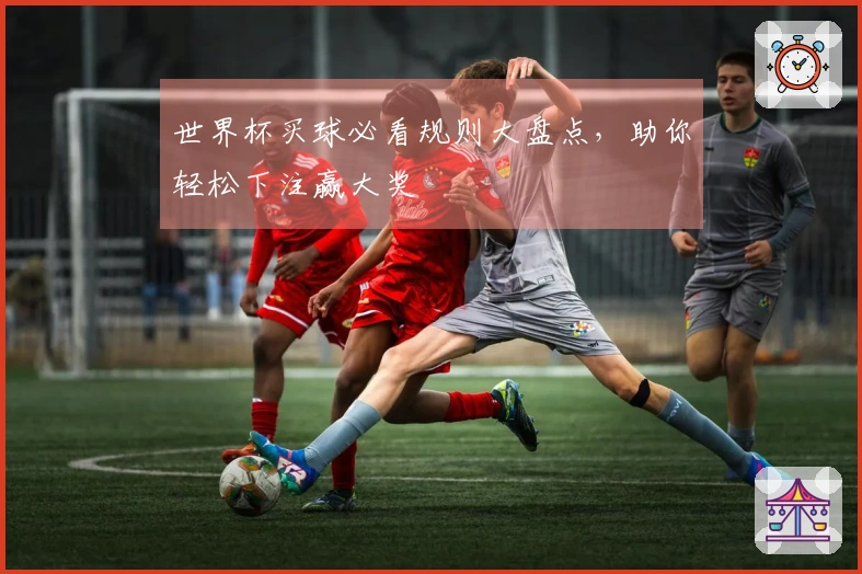 世界杯买球必看规则大盘点，助你轻松下注赢大奖