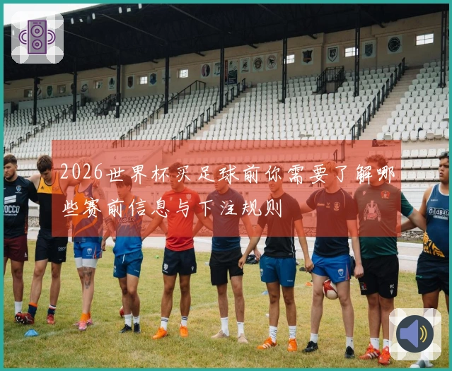 2026世界杯买足球前你需要了解哪些赛前信息与下注规则