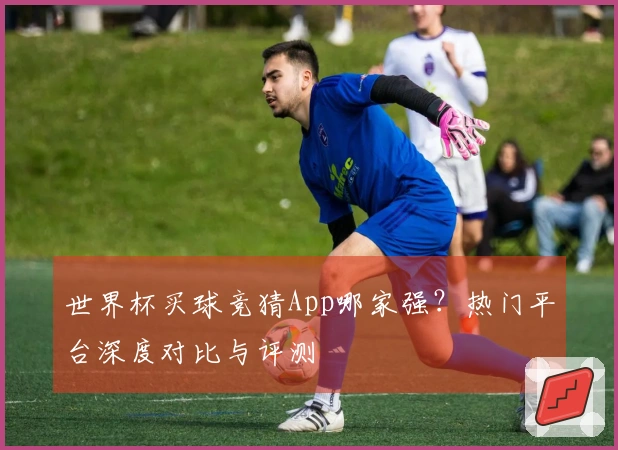 世界杯买球竞猜App哪家强？热门平台深度对比与评测