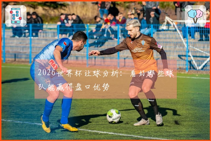 2026世界杯让球分析：看好哪些球队能赢得盘口优势