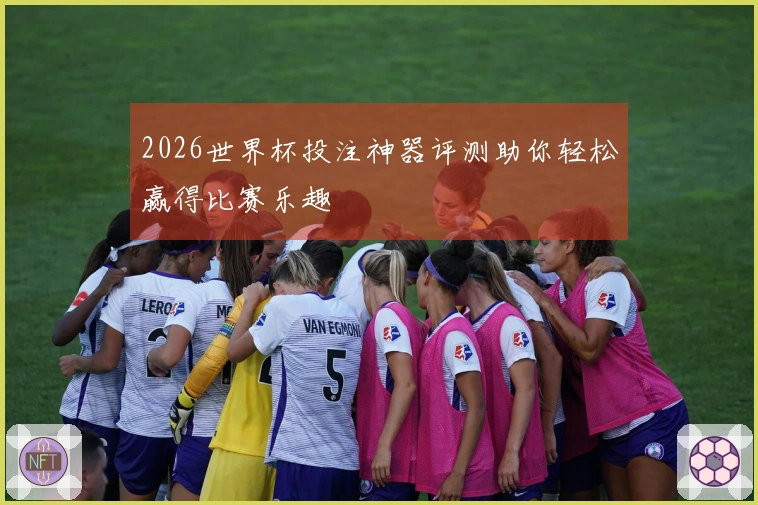 2026世界杯投注神器评测助你轻松赢得比赛乐趣
