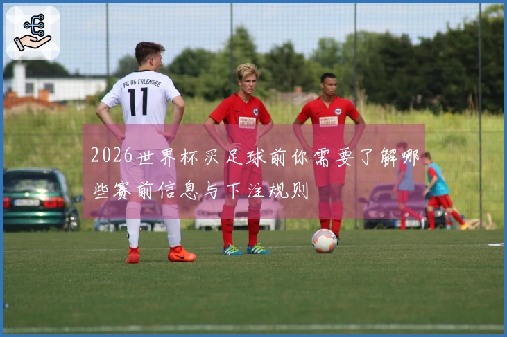 2026世界杯买足球前你需要了解哪些赛前信息与下注规则
