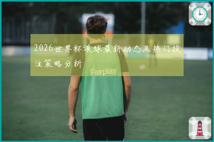 2026世界杯滚球最新动态及热门投注策略分析